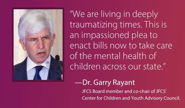 “We are living in deeply traumatizing times. This is an impassioned plea to enact bills now to take care of the mental health of children across our state.” —Dr. Garry Rayant