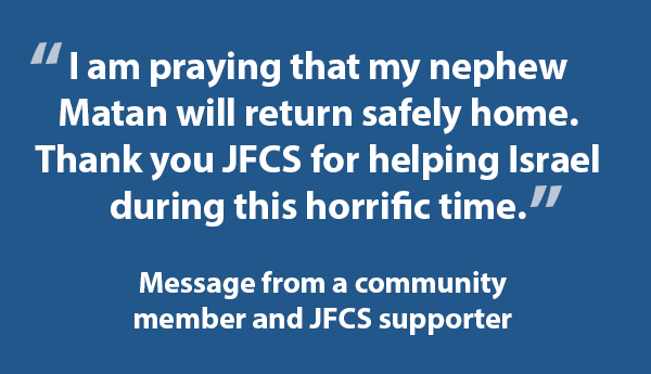 I am praying that my nephew Matan will return safely home. Thank you JFCS for helping Israel during this horrific time.