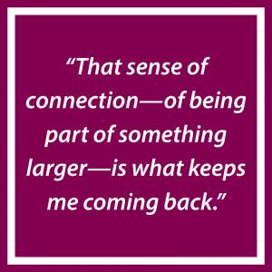 “That sense of connection—of being part of something larger—is what keeps me coming back.”